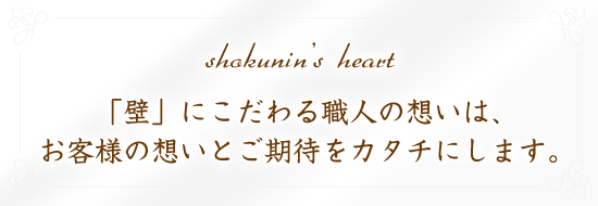 shokunin's heart 「壁」にこだわる職人の想いは、お客様の想いとご期待をカタチにします。